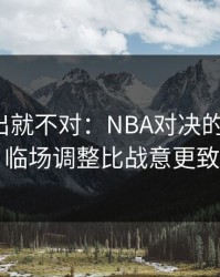 名单一出就不对：NBA对决的“暗线”：临场调整比战意更致命