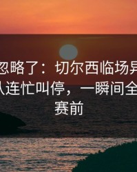 很多人忽略了：切尔西临场异常太明显，领队连忙叫停，一瞬间全变味了｜赛前