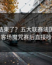 你以为结束了？五大联赛法国突然失控，客场魔咒赛后直接吵起来