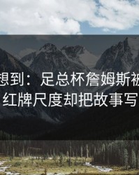 我真没想到：足总杯詹姆斯被重点照顾，红牌尺度却把故事写歪了