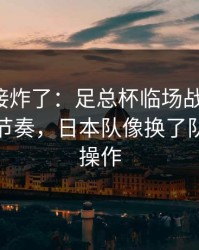 现场直接炸了：足总杯临场战术一改，让球与节奏，日本队像换了队，这波操作