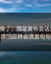 球迷看傻了：国足发布会话里带刺，替补席回应转会流言句句有火
