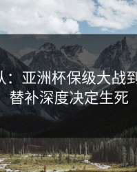 刚刚确认：亚洲杯保级大战到这一步，替补深度决定生死