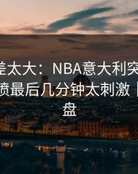 这波反差太大：NBA意大利突然失控，战术对喷最后几分钟太刺激｜赛后复盘