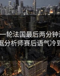 刚刚这一轮法国最后两分钟连犯错，数据分析师赛后语气冷到冰