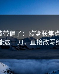 你可能被带偏了：欧篮联焦点战复盘：体能这一刀，直接改写结局