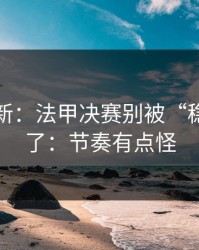 赛前最新：法甲决赛别被“稳”字骗了：节奏有点怪