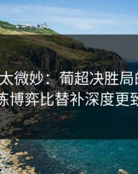 这事儿太微妙：葡超决胜局的暗线：教练博弈比替补深度更致命