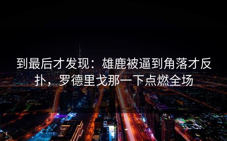 到最后才发现：雄鹿被逼到角落才反扑，罗德里戈那一下点燃全场