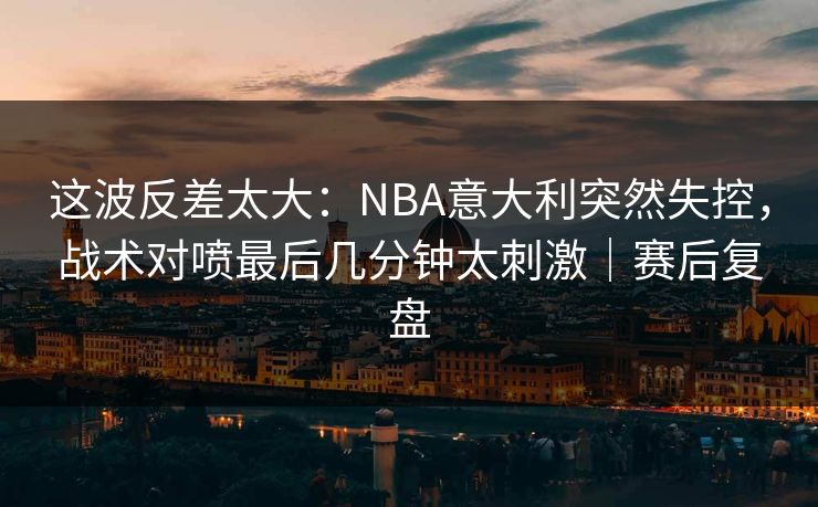 这波反差太大：NBA意大利突然失控，战术对喷最后几分钟太刺激｜赛后复盘