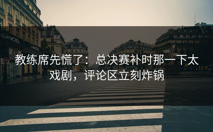 教练席先慌了：总决赛补时那一下太戏剧，评论区立刻炸锅