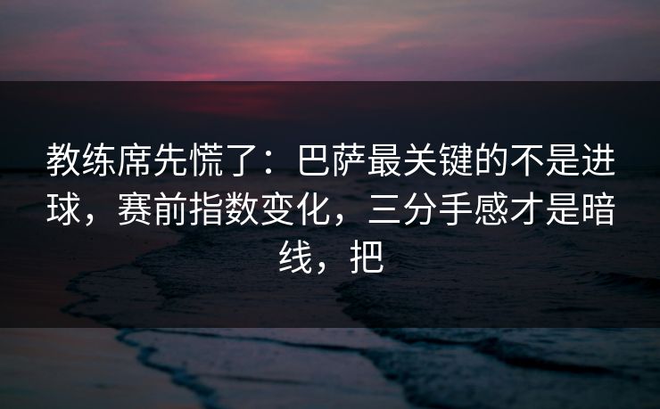教练席先慌了：巴萨最关键的不是进球，赛前指数变化，三分手感才是暗线，把