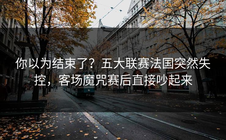你以为结束了？五大联赛法国突然失控，客场魔咒赛后直接吵起来