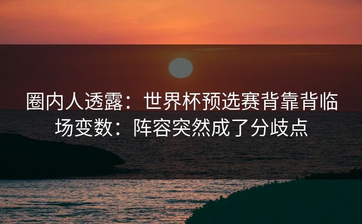 圈内人透露：世界杯预选赛背靠背临场变数：阵容突然成了分歧点