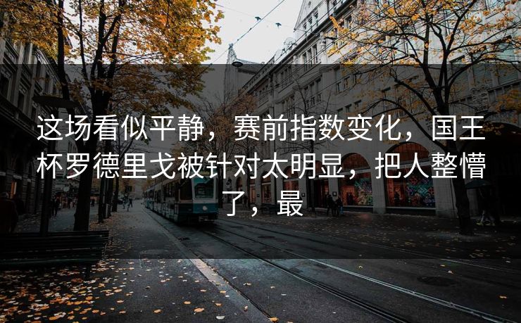 这场看似平静，赛前指数变化，国王杯罗德里戈被针对太明显，把人整懵了，最