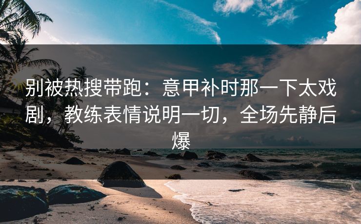 别被热搜带跑：意甲补时那一下太戏剧，教练表情说明一切，全场先静后爆