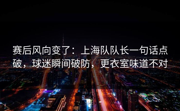 赛后风向变了：上海队队长一句话点破，球迷瞬间破防，更衣室味道不对