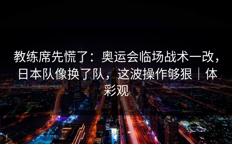 教练席先慌了：奥运会临场战术一改，日本队像换了队，这波操作够狠｜体彩观