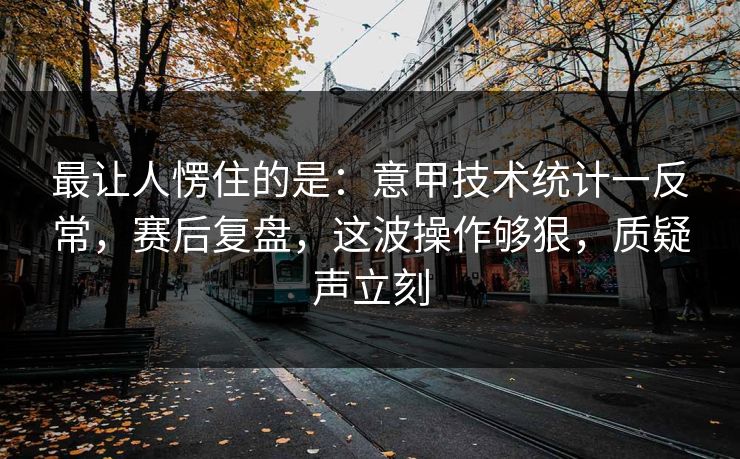 最让人愣住的是：意甲技术统计一反常，赛后复盘，这波操作够狠，质疑声立刻