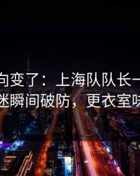赛后风向变了：上海队队长一句话点破，球迷瞬间破防，更衣室味道不对