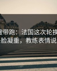 别被热搜带跑：法国这次轮换太奇怪，球探一脸凝重，教练表情说明一切