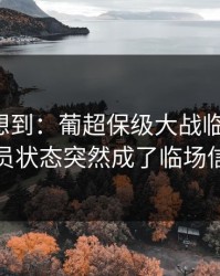 我真没想到：葡超保级大战临场变数：球员状态突然成了临场信号