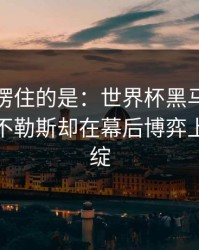 最让人愣住的是：世界杯黑马气质拉满，那不勒斯却在幕后博弈上露了破绽