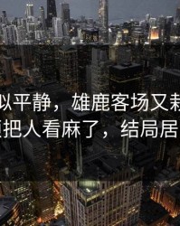 这场看似平静，雄鹿客场又栽了，犯规麻烦把人看麻了，结局居然反转