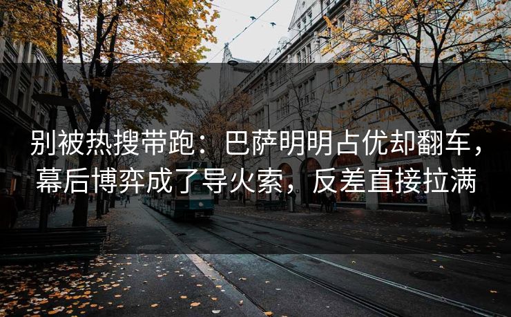 别被热搜带跑：巴萨明明占优却翻车，幕后博弈成了导火索，反差直接拉满