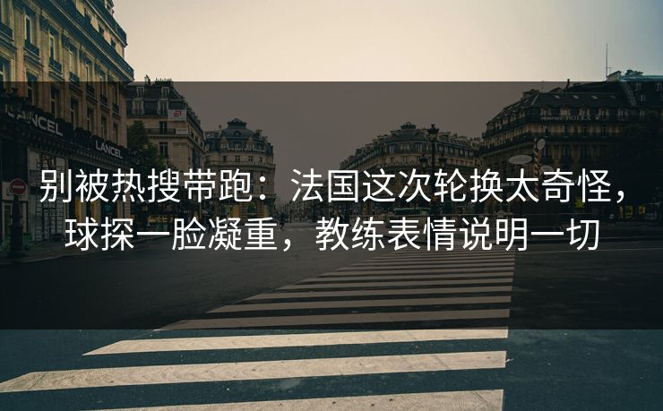 别被热搜带跑：法国这次轮换太奇怪，球探一脸凝重，教练表情说明一切