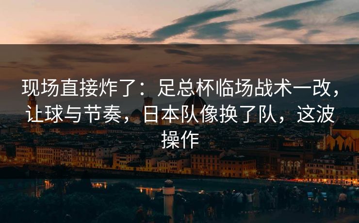 现场直接炸了：足总杯临场战术一改，让球与节奏，日本队像换了队，这波操作