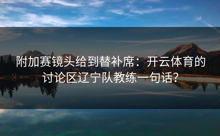 附加赛镜头给到替补席：开云体育的讨论区辽宁队教练一句话？
