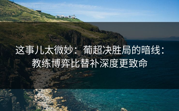 这事儿太微妙：葡超决胜局的暗线：教练博弈比替补深度更致命