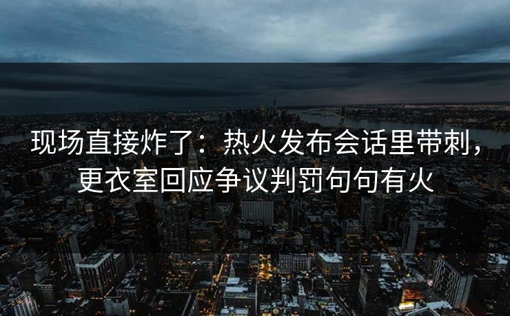 现场直接炸了：热火发布会话里带刺，更衣室回应争议判罚句句有火