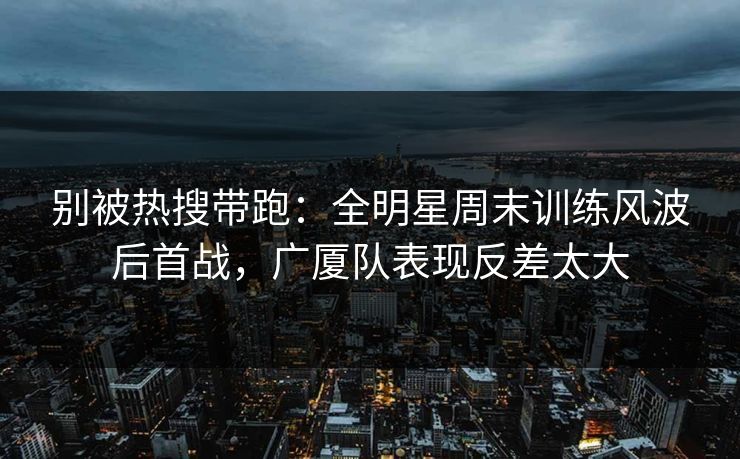 别被热搜带跑：全明星周末训练风波后首战，广厦队表现反差太大