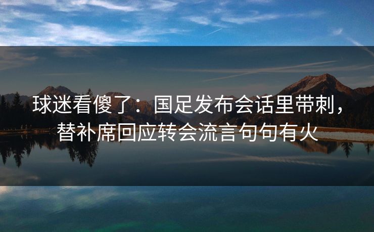 球迷看傻了：国足发布会话里带刺，替补席回应转会流言句句有火