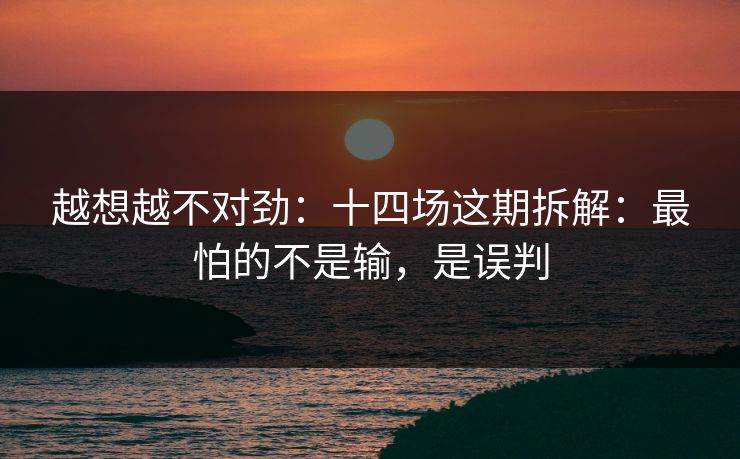 越想越不对劲：十四场这期拆解：最怕的不是输，是误判