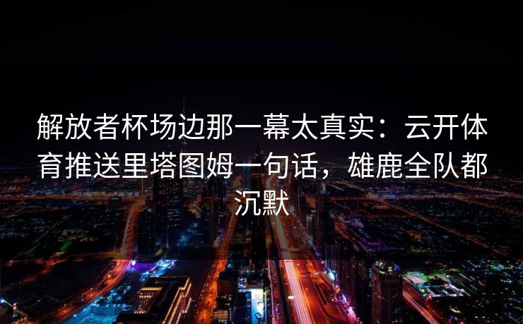 解放者杯场边那一幕太真实：云开体育推送里塔图姆一句话，雄鹿全队都沉默