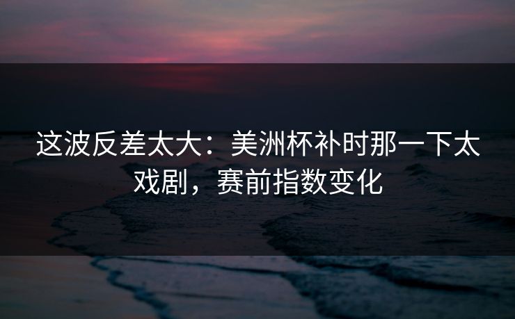 这波反差太大：美洲杯补时那一下太戏剧，赛前指数变化