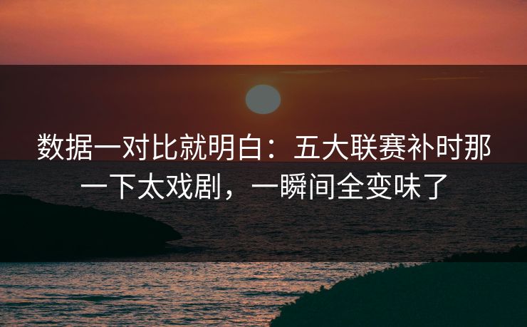 数据一对比就明白：五大联赛补时那一下太戏剧，一瞬间全变味了