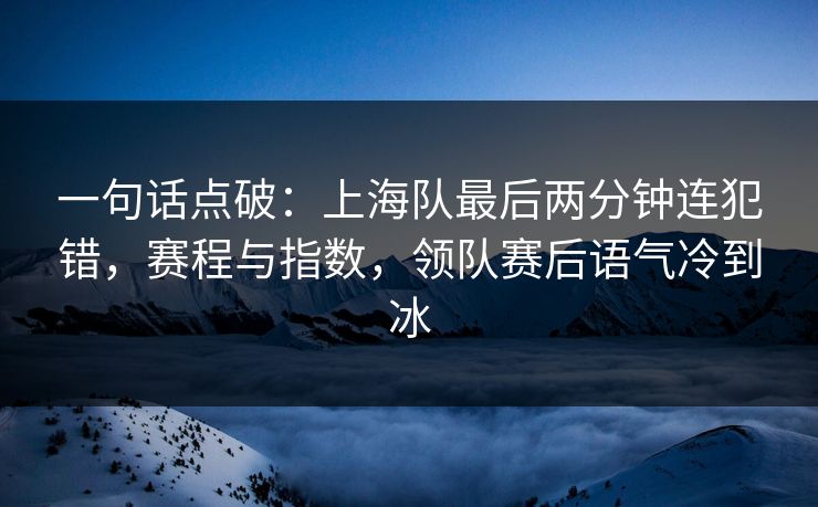 一句话点破：上海队最后两分钟连犯错，赛程与指数，领队赛后语气冷到冰