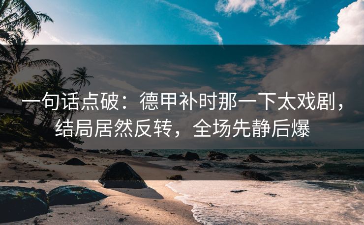 一句话点破：德甲补时那一下太戏剧，结局居然反转，全场先静后爆
