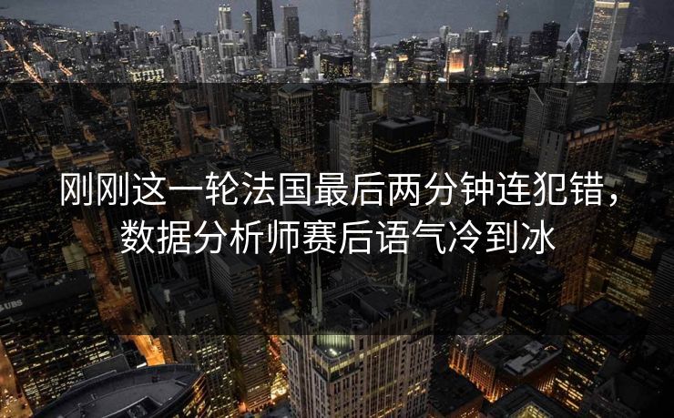 刚刚这一轮法国最后两分钟连犯错，数据分析师赛后语气冷到冰