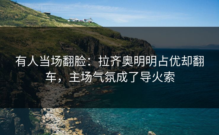 有人当场翻脸：拉齐奥明明占优却翻车，主场气氛成了导火索